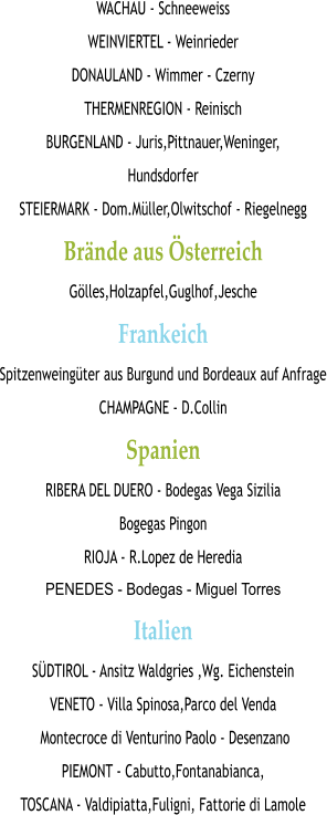 WACHAU - Schneeweiss WEINVIERTEL - Weinrieder DONAULAND - Wimmer - Czerny THERMENREGION - Reinisch BURGENLAND - Juris,Pittnauer,Weninger, Hundsdorfer STEIERMARK - Dom.Müller,Olwitschof - Riegelnegg Brände aus Österreich Gölles,Holzapfel,Guglhof,Jesche Frankeich Spitzenweingüter aus Burgund und Bordeaux auf Anfrage CHAMPAGNE - D.Collin Spanien RIBERA DEL DUERO - Bodegas Vega Sizilia  Bogegas Pingon RIOJA - R.Lopez de Heredia PENEDES - Bodegas - Miguel Torres Italien SÜDTIROL - Ansitz Waldgries ,Wg. Eichenstein VENETO - Villa Spinosa,Parco del Venda  Montecroce di Venturino Paolo - Desenzano PIEMONT - Cabutto,Fontanabianca, TOSCANA - Valdipiatta,Fuligni, Fattorie di Lamole