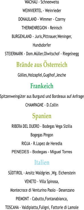 WACHAU - Schneeweiss WEINVIERTEL - Weinrieder DONAULAND - Wimmer - Czerny THERMENREGION - Reinisch BURGENLAND - Juris,Pittnauer,Weninger, Hundsdorfer STEIERMARK - Dom.Müller,Olwitschof - Riegelnegg Brände aus Österreich Gölles,Holzapfel,Guglhof,Jesche Frankeich Spitzenweingüter aus Burgund und Bordeaux auf Anfrage CHAMPAGNE - D.Collin Spanien RIBERA DEL DUERO - Bodegas Vega Sizilia  Bogegas Pingon RIOJA - R.Lopez de Heredia PENEDES - Bodegas - Miguel Torres Italien SÜDTIROL - Ansitz Waldgries ,Wg. Eichenstein VENETO - Villa Spinosa,  Montecroce di Venturino Paolo - Desenzano PIEMONT - Cabutto,Fontanabianca, TOSCANA - Valdipiatta,Fuligni, Fattorie di Lamole