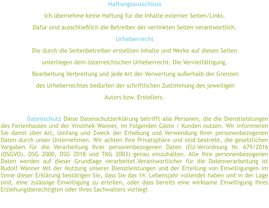 Haftungsausschluss Ich übernehme keine Haftung für die Inhalte externer Seiten/Links.  Dafür sind ausschließlich die Betreiber der verlinkten Seiten verantwortlich.  Urheberrecht  Die durch die Seitenbetreiber erstellten Inhalte und Werke auf diesen Seiten  unterliegen dem österreichischen Urheberrecht. Die Vervielfältigung,  Bearbeitung Verbreitung und jede Art der Verwertung außerhalb der Grenzen  des Urheberrechtes bedürfen der schriftlichen Zustimmung des jeweiligen  Autors bzw. Erstellers.   Datenschutz Diese Datenschutzerklärung betrifft alle Personen, die die Dienstleistungen des Ferienhauses und der Vinothek Wanner, im Folgenden Gäste / Kunden nutzen. Wir informieren Sie damit über Art, Umfang und Zweck der Erhebung und Verwendung Ihrer personenbezogenen Daten durch unser Unternehmen. Wir achten Ihre Privatsphäre und sind bestrebt, die gesetzlichen Vorgaben für die Verarbeitung Ihrer personenbezogenen Daten (EU-Verordnung Nr. 679/2016 (DSGVO), DSG 2000, DSG 2018 und TKG 2003) genau einzuhalten. Alle Ihre personenbezogenen Daten werden auf dieser Grundlage verarbeitet.Verantwortlicher für die Datenverarbeitung ist Rudolf Wanner Mit der Nutzung unserer Dienstleistungen und der Erteilung von Einwilligungen im Sinne dieser Erklärung bestätigen Sie, dass Sie das 14. Lebensjahr vollendet haben und in der Lage sind, eine zulässige Einwilligung zu erteilen, oder dass bereits eine wirksame Einwilligung Ihres Erziehungsberechtigten oder Ihres Sachwalters vorliegt
